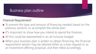 Business plan outline
Financial Requirement:
 To present the type and amount of financing needed based on the
previous sections, to accomplish the whole plan.
 It‟s important to show how you intend to spend the finances.
 All this could be represented in an all inclusive budget.
 When your business plan is written to obtain financing, the financial
requirement section may be tailored either as a loan request or as
an investment‐offering proposal, and then titled accordingly.
 