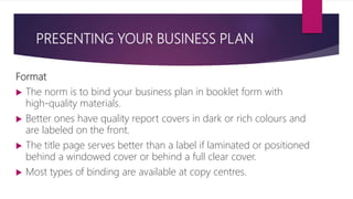 PRESENTING YOUR BUSINESS PLAN
Format
 The norm is to bind your business plan in booklet form with
high‐quality materials.
 Better ones have quality report covers in dark or rich colours and
are labeled on the front.
 The title page serves better than a label if laminated or positioned
behind a windowed cover or behind a full clear cover.
 Most types of binding are available at copy centres.
 