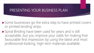 PRESENTING YOUR BUSINESS PLAN
Some businesses go the extra step to have printed covers
or printed binding strips.
Spiral Binding have been used for years and is still
acceptable, but you improve your odds for making that
favourable first impression by using the latest and most
professional‐looking, high‐tech materials available.
 