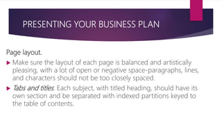 PRESENTING YOUR BUSINESS PLAN
Page layout.
 Make sure the layout of each page is balanced and artistically
pleasing, with a lot of open or negative space‐paragraphs, lines,
and characters should not be too closely spaced.
 Tabs and titles. Each subject, with titled heading, should have its
own section and be separated with indexed partitions keyed to
the table of contents.
 