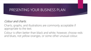 PRESENTING YOUR BUSINESS PLAN
Colour and charts.
Charts, graphs, and illustrations are commonly acceptable if
appropriate to the text.
Colour is often better than black and white; however, choose reds
and blues, not yellow‐oranges, or some other unusual colour.
 
