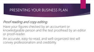 PRESENTING YOUR BUSINESS PLAN
Proof reading and copy editing.
Have your figures checked by an accountant or
knowledgeable person and the text proofread by an editor
or proof‐reader.
An accurate, easy‐to‐read, and well‐organized text will
convey professionalism and credibility.
 