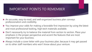 IMPORTANT POINTS TO REMEMBER
 An accurate, easy‐to‐read, and well‐organized business plan conveys
professionalism and credibility.
 You improve your odds for making a favorable first impression by using the latest
and most professional looking, high‐tech materials available.
 Don't necessarily try to balance the material from section to section. Place your
emphasis in the proper perspective and accent the features that are most
important for your business.
 Always include a cover letter with your business plan, because it may get passed
on to other staff members who won't know about your venture.
 
