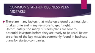 COMMON START-UP BUSINESS PLAN
MISTAKES
 There are many factors that make up a good business plan.
It takes time and many revisions to get it right.
Unfortunately, too many business plans are sent to
potential investors before they are ready to be read. Below
are a few of the key mistakes commonly found in business
plans for startup companies;
 