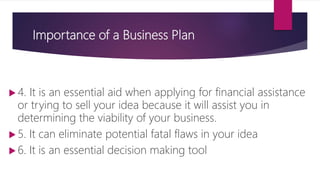 Importance of a Business Plan
 4. It is an essential aid when applying for financial assistance
or trying to sell your idea because it will assist you in
determining the viability of your business.
 5. It can eliminate potential fatal flaws in your idea
 6. It is an essential decision making tool
 