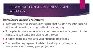 COMMON START-UP BUSINESS PLAN
MISTAKES
Unrealistic Financial Projections:
 Investors expect to see a business plan that paints a realistic financial
picture of the anticipated growth of the company.
 If the plan is overly aggressive and not consistent with growth in the
industry, it can cause the plan to be shelved.
 It is best to be realistic with your financial projections.
 You need to be prepared to defend and explain all‐important
assumptions concerning your projections.
 