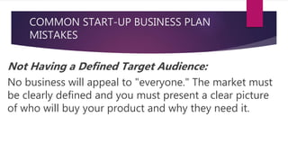 COMMON START-UP BUSINESS PLAN
MISTAKES
Not Having a Defined Target Audience:
No business will appeal to "everyone." The market must
be clearly defined and you must present a clear picture
of who will buy your product and why they need it.
 