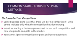 COMMON START-UP BUSINESS PLAN
MISTAKES
No Focus On Your Competition:
 Some business plans state that there will be "no competition," while
others indicate only what the competition has done wrong.
 Investors reading a business plan expect to see such competition and
how you plan to compete in the market.
 You cannot ignore competition or paint an inaccurate picture.
 
