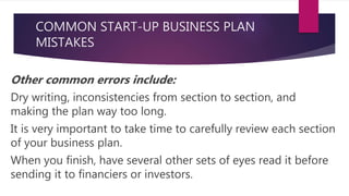COMMON START-UP BUSINESS PLAN
MISTAKES
Other common errors include:
Dry writing, inconsistencies from section to section, and
making the plan way too long.
It is very important to take time to carefully review each section
of your business plan.
When you finish, have several other sets of eyes read it before
sending it to financiers or investors.
 