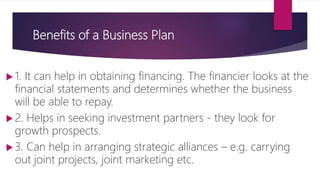 Benefits of a Business Plan
 1. It can help in obtaining financing. The financier looks at the
financial statements and determines whether the business
will be able to repay.
 2. Helps in seeking investment partners ‐ they look for
growth prospects.
 3. Can help in arranging strategic alliances – e.g. carrying
out joint projects, joint marketing etc.
 