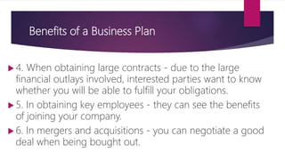 Benefits of a Business Plan
 4. When obtaining large contracts ‐ due to the large
financial outlays involved, interested parties want to know
whether you will be able to fulfill your obligations.
 5. In obtaining key employees ‐ they can see the benefits
of joining your company.
 6. In mergers and acquisitions ‐ you can negotiate a good
deal when being bought out.
 
