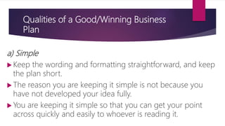 Qualities of a Good/Winning Business
Plan
a) Simple
 Keep the wording and formatting straightforward, and keep
the plan short.
 The reason you are keeping it simple is not because you
have not developed your idea fully.
 You are keeping it simple so that you can get your point
across quickly and easily to whoever is reading it.
 