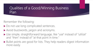 Qualities of a Good/Winning Business
Plan
Remember the following:
 Do not use long complicated sentences.
 Avoid buzzwords, jargon and acronyms.
 Use simple, straightforward language, like "use" instead of "utilize"
and "then" instead of "at that point in time."
 Bullet points are good for lists. They help readers digest information
more easily.
 