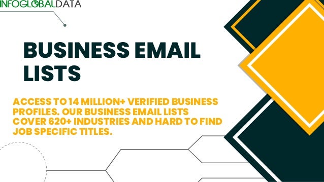 BUSINESS EMAIL
LISTS
ACCESS TO 14 MILLION+ VERIFIED BUSINESS
PROFILES. OUR BUSINESS EMAIL LISTS
COVER 620+ INDUSTRIES AND HARD TO FIND
JOB SPECIFIC TITLES.
 