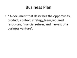 Business Plan
• “ A document that describes the opportunity ,
product, context, strategy,team,required
resources, financial return, and harvest of a
business venture”.
 