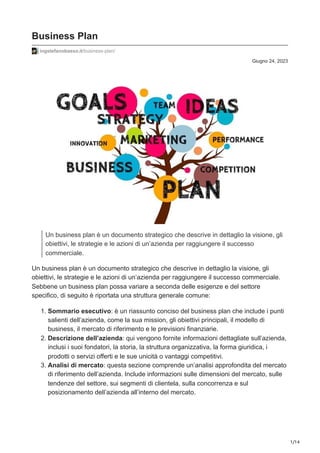 1/14
Giugno 24, 2023
Business Plan
ingstefanobasso.it/business-plan/
Un business plan è un documento strategico che descrive in dettaglio la visione, gli
obiettivi, le strategie e le azioni di un’azienda per raggiungere il successo
commerciale.
Un business plan è un documento strategico che descrive in dettaglio la visione, gli
obiettivi, le strategie e le azioni di un’azienda per raggiungere il successo commerciale.
Sebbene un business plan possa variare a seconda delle esigenze e del settore
specifico, di seguito è riportata una struttura generale comune:
1. Sommario esecutivo: è un riassunto conciso del business plan che include i punti
salienti dell’azienda, come la sua mission, gli obiettivi principali, il modello di
business, il mercato di riferimento e le previsioni finanziarie.
2. Descrizione dell’azienda: qui vengono fornite informazioni dettagliate sull’azienda,
inclusi i suoi fondatori, la storia, la struttura organizzativa, la forma giuridica, i
prodotti o servizi offerti e le sue unicità o vantaggi competitivi.
3. Analisi di mercato: questa sezione comprende un’analisi approfondita del mercato
di riferimento dell’azienda. Include informazioni sulle dimensioni del mercato, sulle
tendenze del settore, sui segmenti di clientela, sulla concorrenza e sul
posizionamento dell’azienda all’interno del mercato.
 