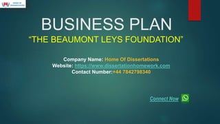 BUSINESS PLAN
“THE BEAUMONT LEYS FOUNDATION”
Company Name: Home Of Dissertations
Website: https://www.dissertationhomework.com
Contact Number:+44 7842798340
Connect Now
 