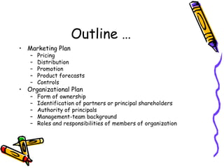 Outline …
• Marketing Plan
– Pricing
– Distribution
– Promotion
– Product forecasts
– Controls
• Organizational Plan
– Form of ownership
– Identification of partners or principal shareholders
– Authority of principals
– Management-team background
– Roles and responsibilities of members of organization
 