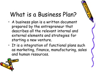 What is a Business Plan?
• A business plan is a written document
prepared by the entrepreneur that
describes all the relevant internal and
external elements and strategies for
starting a new venture.
• It is a integration of functional plans such
as marketing, finance, manufacturing, sales
and human resources.
 