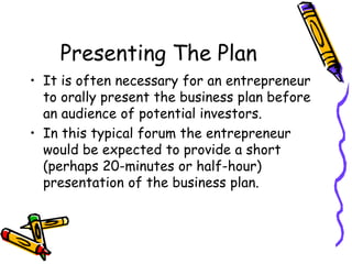 Presenting The Plan
• It is often necessary for an entrepreneur
to orally present the business plan before
an audience of potential investors.
• In this typical forum the entrepreneur
would be expected to provide a short
(perhaps 20-minutes or half-hour)
presentation of the business plan.
 