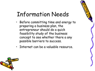 Information Needs
• Before committing time and energy to
preparing a business plan, the
entrepreneur should do a quick
feasibility study of the business
concept to see whether there a any
possible barriers to success.
• Internet can be a valuable resource.
 