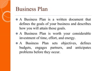 Business Plan
⚫ A Business Plan is a written document that
defines the goals of your business and describes
how you will attain those goals.
⚫ A Business Plan is worth your considerable
investment of time, effort, and energy.
⚫ A Business Plan sets objectives, defines
budgets, engages partners, and anticipates
problems before they occur.
 