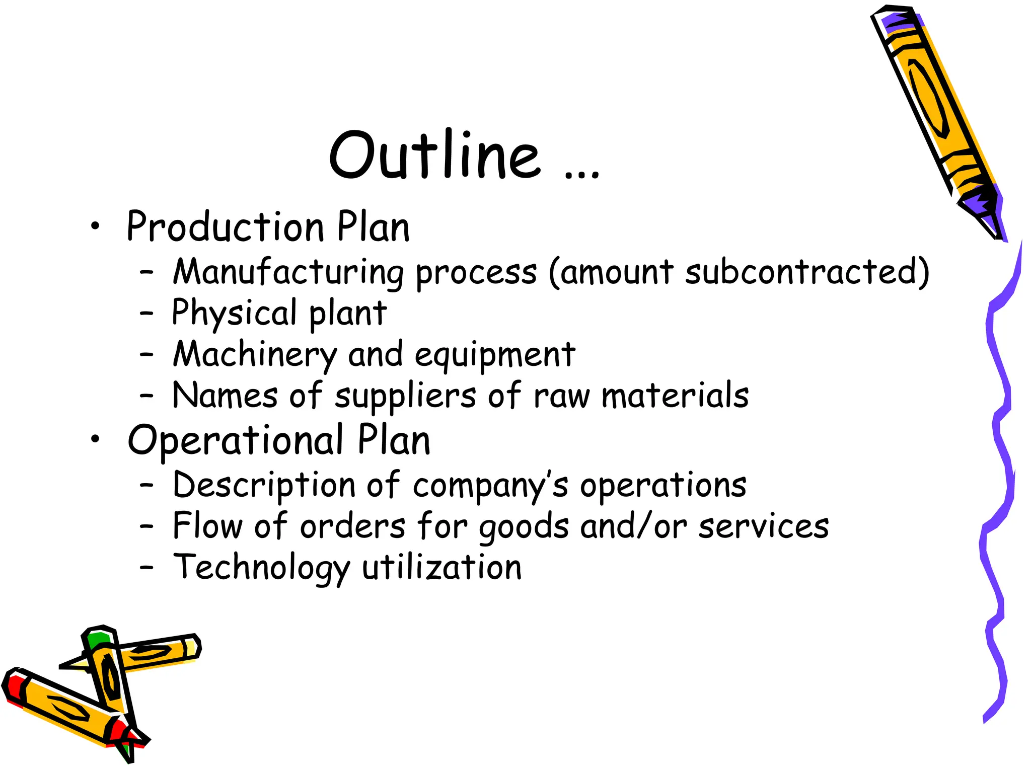 Outline …
• Production Plan
– Manufacturing process (amount subcontracted)
– Physical plant
– Machinery and equipment
– Names of suppliers of raw materials
• Operational Plan
– Description of company’s operations
– Flow of orders for goods and/or services
– Technology utilization
 