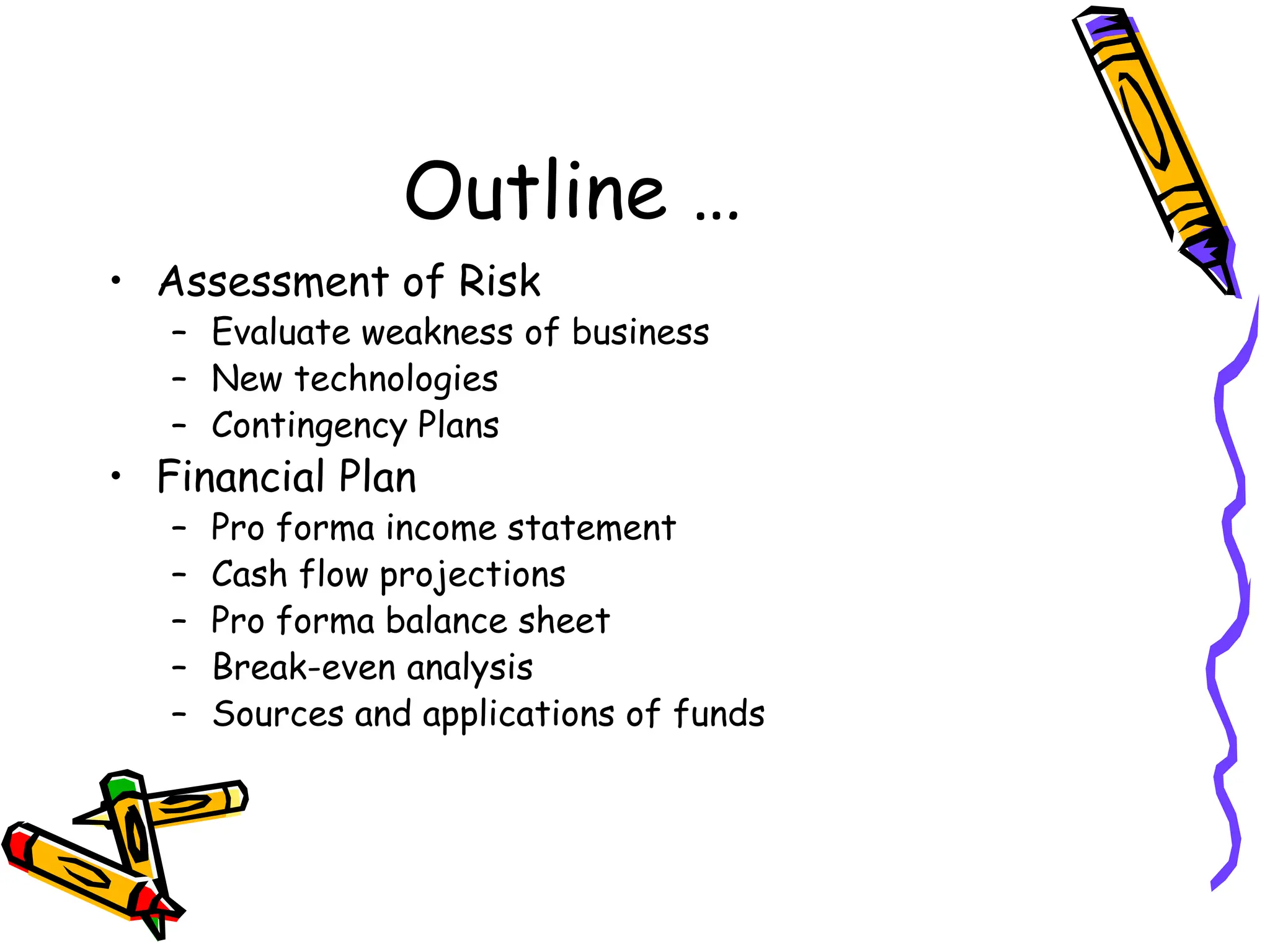 Outline …
• Assessment of Risk
– Evaluate weakness of business
– New technologies
– Contingency Plans
• Financial Plan
– Pro forma income statement
– Cash flow projections
– Pro forma balance sheet
– Break-even analysis
– Sources and applications of funds
 