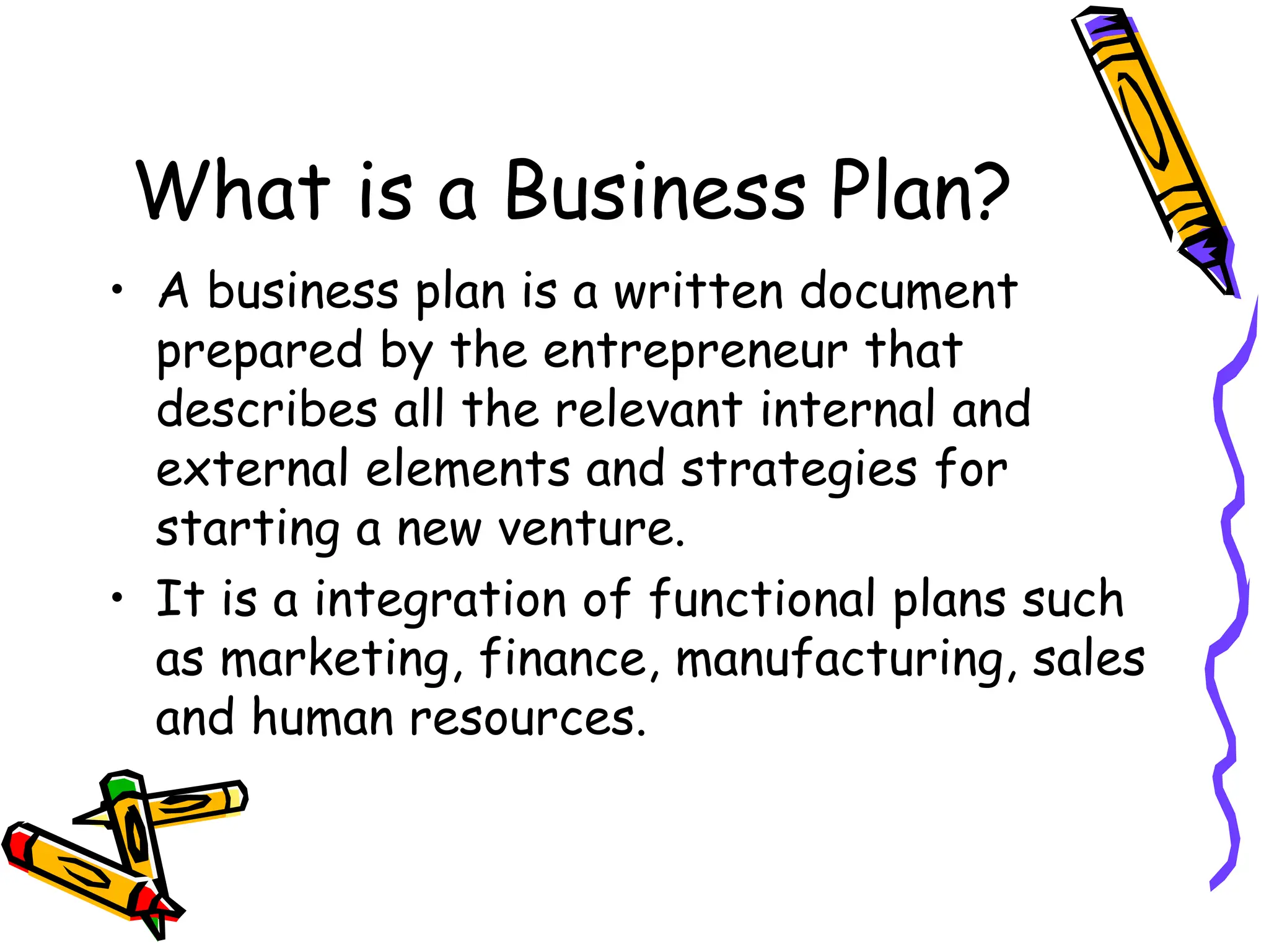 What is a Business Plan?
• A business plan is a written document
prepared by the entrepreneur that
describes all the relevant internal and
external elements and strategies for
starting a new venture.
• It is a integration of functional plans such
as marketing, finance, manufacturing, sales
and human resources.
 
