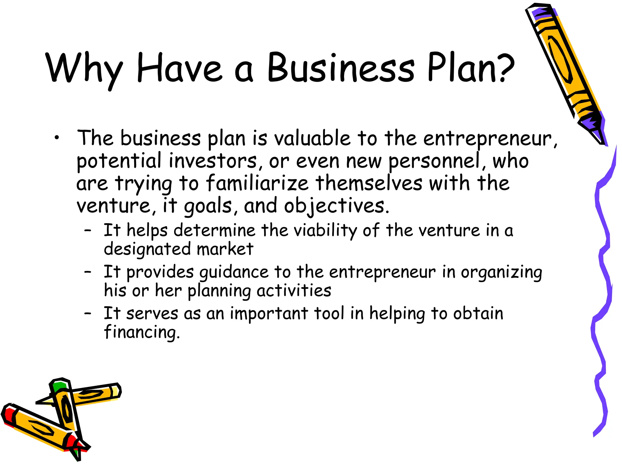 Why Have a Business Plan?
• The business plan is valuable to the entrepreneur,
potential investors, or even new personnel, who
are trying to familiarize themselves with the
venture, it goals, and objectives.
– It helps determine the viability of the venture in a
designated market
– It provides guidance to the entrepreneur in organizing
his or her planning activities
– It serves as an important tool in helping to obtain
financing.
 