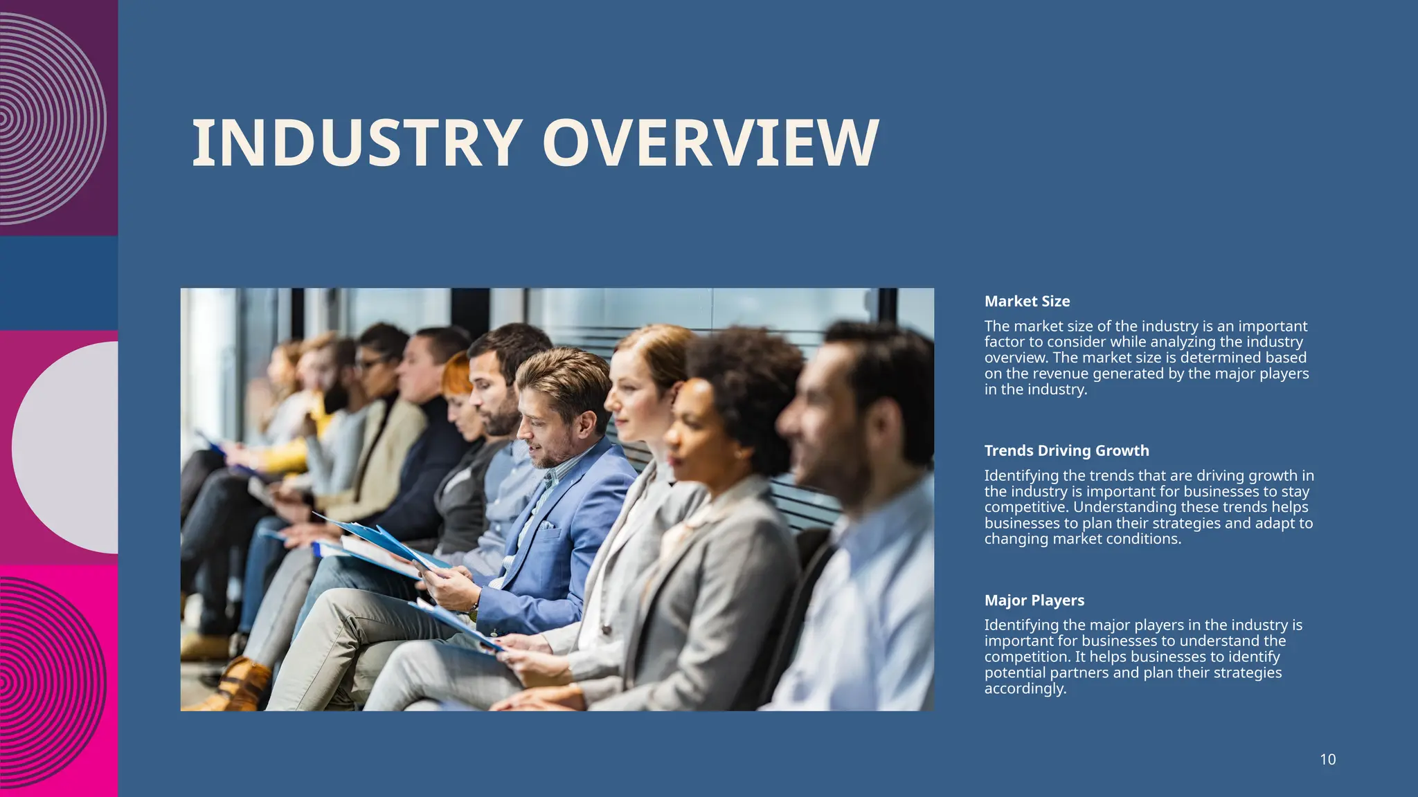 INDUSTRY OVERVIEW
Market Size
The market size of the industry is an important
factor to consider while analyzing the industry
overview. The market size is determined based
on the revenue generated by the major players
in the industry.
Trends Driving Growth
Identifying the trends that are driving growth in
the industry is important for businesses to stay
competitive. Understanding these trends helps
businesses to plan their strategies and adapt to
changing market conditions.
Major Players
Identifying the major players in the industry is
important for businesses to understand the
competition. It helps businesses to identify
potential partners and plan their strategies
accordingly.
10
 