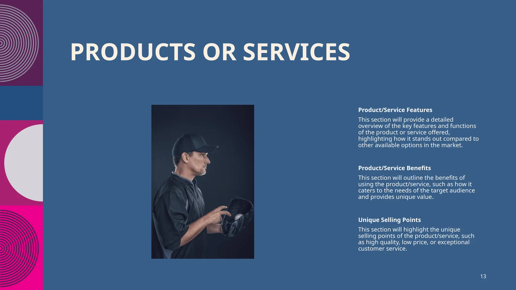 PRODUCTS OR SERVICES
Product/Service Features
This section will provide a detailed
overview of the key features and functions
of the product or service offered,
highlighting how it stands out compared to
other available options in the market.
Product/Service Benefits
This section will outline the benefits of
using the product/service, such as how it
caters to the needs of the target audience
and provides unique value.
Unique Selling Points
This section will highlight the unique
selling points of the product/service, such
as high quality, low price, or exceptional
customer service.
13
 