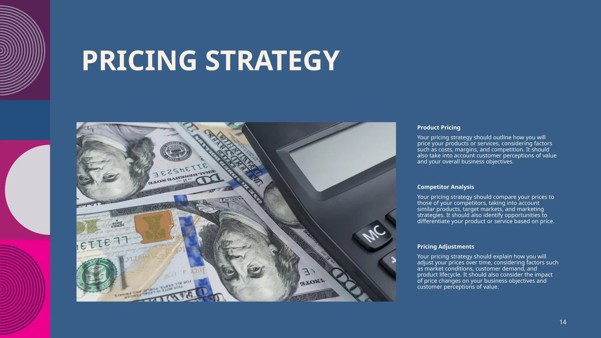 PRICING STRATEGY
Product Pricing
Your pricing strategy should outline how you will
price your products or services, considering factors
such as costs, margins, and competition. It should
also take into account customer perceptions of value
and your overall business objectives.
Competitor Analysis
Your pricing strategy should compare your prices to
those of your competitors, taking into account
similar products, target markets, and marketing
strategies. It should also identify opportunities to
differentiate your product or service based on price.
Pricing Adjustments
Your pricing strategy should explain how you will
adjust your prices over time, considering factors such
as market conditions, customer demand, and
product lifecycle. It should also consider the impact
of price changes on your business objectives and
customer perceptions of value.
14
 