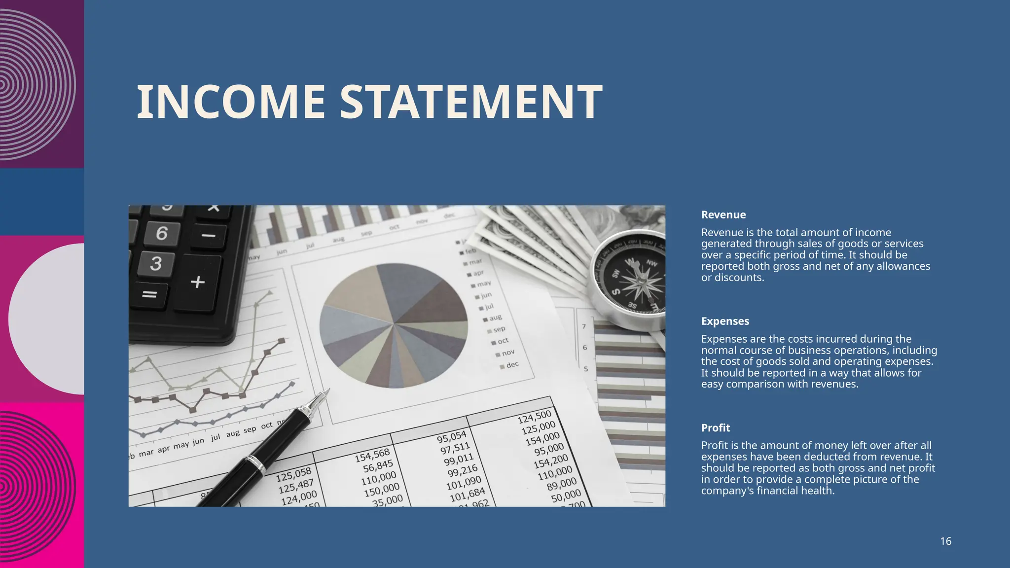 INCOME STATEMENT
Revenue
Revenue is the total amount of income
generated through sales of goods or services
over a specific period of time. It should be
reported both gross and net of any allowances
or discounts.
Expenses
Expenses are the costs incurred during the
normal course of business operations, including
the cost of goods sold and operating expenses.
It should be reported in a way that allows for
easy comparison with revenues.
Profit
Profit is the amount of money left over after all
expenses have been deducted from revenue. It
should be reported as both gross and net profit
in order to provide a complete picture of the
company's financial health.
16
 