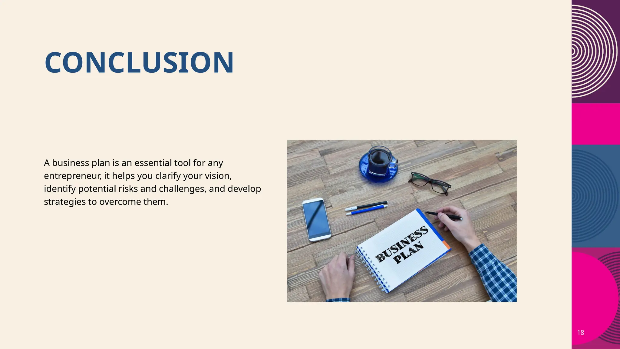 CONCLUSION
18
A business plan is an essential tool for any
entrepreneur, it helps you clarify your vision,
identify potential risks and challenges, and develop
strategies to overcome them.
 