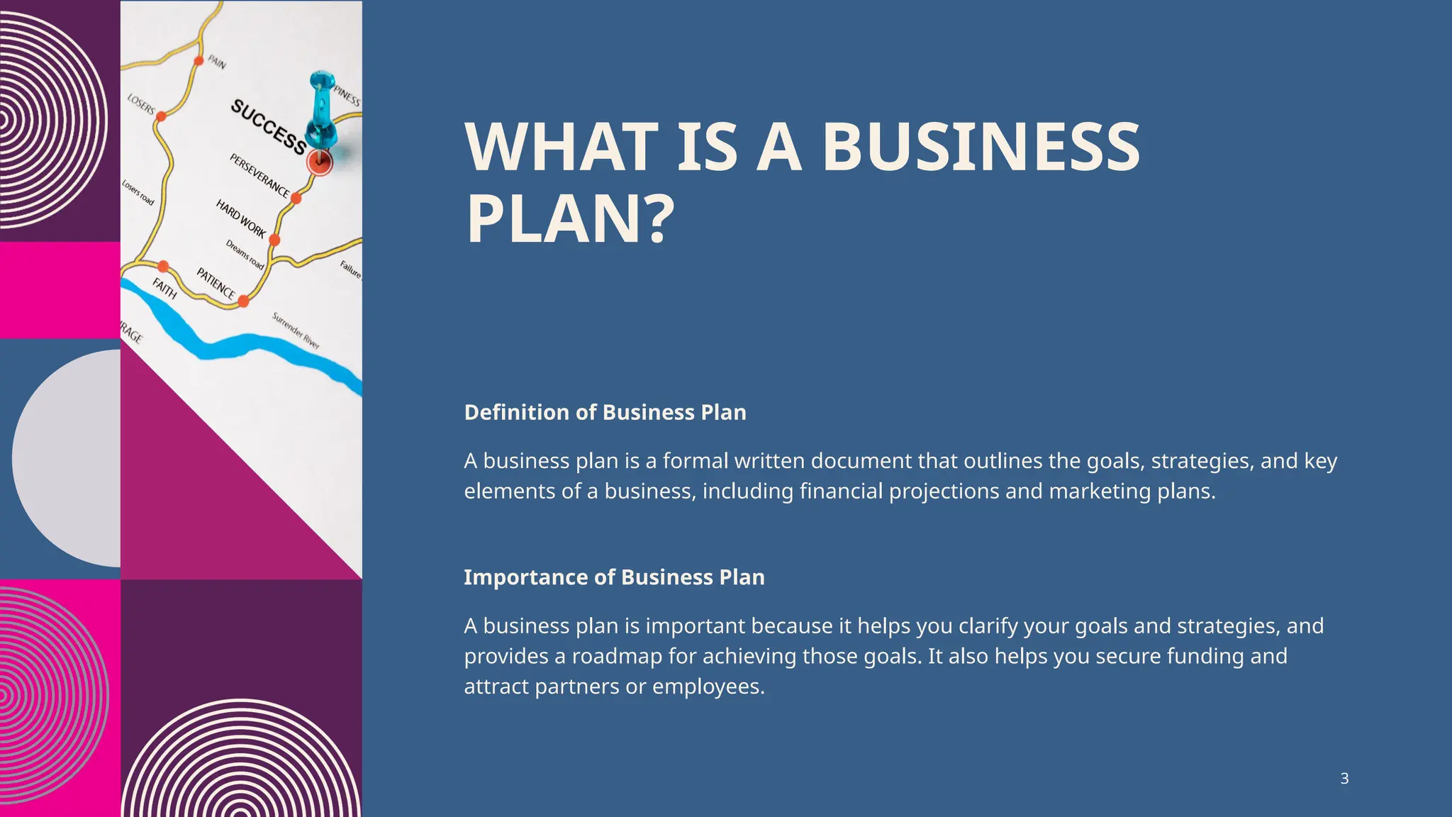 WHAT IS A BUSINESS
PLAN?
Definition of Business Plan
A business plan is a formal written document that outlines the goals, strategies, and key
elements of a business, including financial projections and marketing plans.
Importance of Business Plan
A business plan is important because it helps you clarify your goals and strategies, and
provides a roadmap for achieving those goals. It also helps you secure funding and
attract partners or employees.
3
 