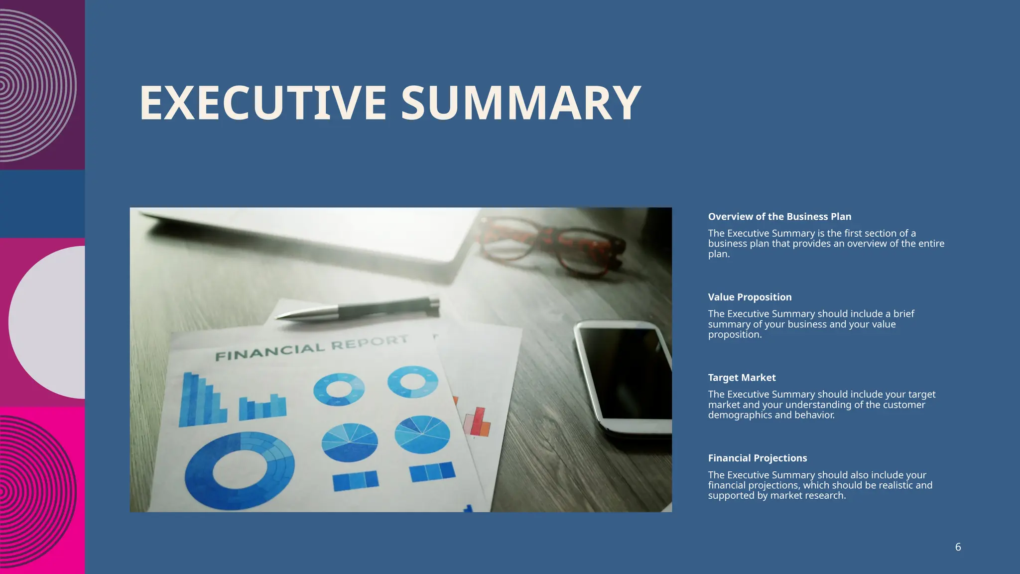 EXECUTIVE SUMMARY
Overview of the Business Plan
The Executive Summary is the first section of a
business plan that provides an overview of the entire
plan.
Value Proposition
The Executive Summary should include a brief
summary of your business and your value
proposition.
Target Market
The Executive Summary should include your target
market and your understanding of the customer
demographics and behavior.
Financial Projections
The Executive Summary should also include your
financial projections, which should be realistic and
supported by market research.
6
 