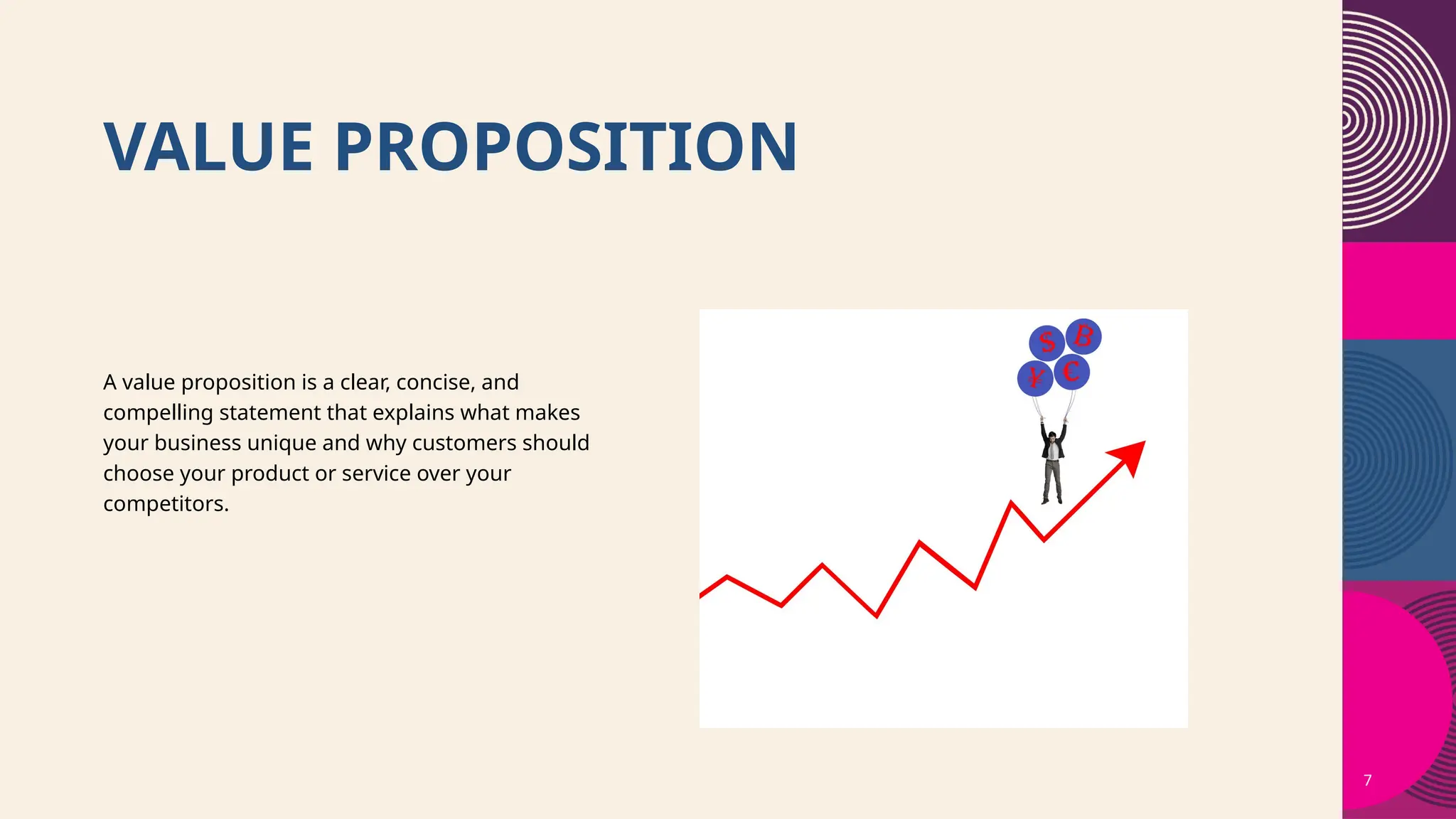 VALUE PROPOSITION
7
A value proposition is a clear, concise, and
compelling statement that explains what makes
your business unique and why customers should
choose your product or service over your
competitors.
 