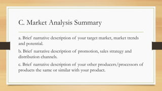 C. Market Analysis Summary
a. Brief narrative description of your target market, market trends
and potential.
b. Brief narrative description of promotion, sales strategy and
distribution channels.
c. Brief narrative description of your other producers/processors of
products the same or similar with your product.
 