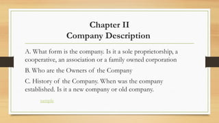 Chapter II
Company Description
A. What form is the company. Is it a sole proprietorship, a
cooperative, an association or a family owned corporation
B. Who are the Owners of the Company
C. History of the Company. When was the company
established. Is it a new company or old company.
sample
 