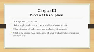Chapter III
Product Description
• Is it a product or a service
• Is it a single product or service or multi-product or service
• What it is made of and sources and availability of materials
• What is the unique value proposition of your product that customers are
willing to buy.
 