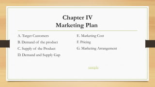 Chapter IV
Marketing Plan
A. Target Customers
B. Demand of the product
C. Supply of the Product
D. Demand and Supply Gap
E. Marketing Cost
F. Pricing
G. Marketing Arrangement
sample
 