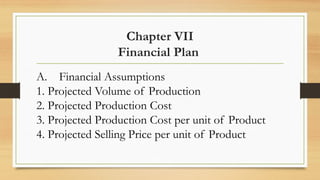 Chapter VII
Financial Plan
A. Financial Assumptions
1. Projected Volume of Production
2. Projected Production Cost
3. Projected Production Cost per unit of Product
4. Projected Selling Price per unit of Product
 
