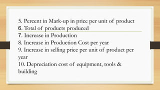 5. Percent in Mark-up in price per unit of product
6. Total of products produced
7. Increase in Production
8. Increase in Production Cost per year
9. Increase in selling price per unit of product per
year
10. Depreciation cost of equipment, tools &
building
 