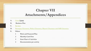 Chapter VII
Attachments/Appendices
A. Cover Letter
B. Business Plan
C. By-laws
D. Barangay Clearance, Police Clearance, Mayors Clearance and NBI Clearance
E. Others
1 Work and Financial Plan
2 Monthly Cash Flow
3 Gant Chart of Activities
4 Documentation per activity
 