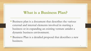 4
What is a Business Plan?
• Business plan is a document that describes the various
external and internal elements involved in starting a
business or in expanding an existing venture amidst a
dynamic business environment.
• Business Plan is a detailed proposal that describes a new
business.
 