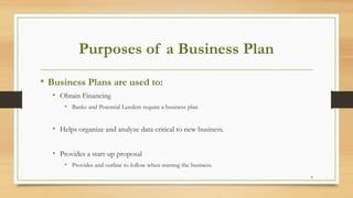 6
Purposes of a Business Plan
• Business Plans are used to:
• Obtain Financing
• Banks and Potential Lenders require a business plan
• Helps organize and analyze data critical to new business.
• Provides a start-up proposal
• Provides and outline to follow when starting the business.
 