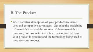 B. The Product
• Brief narrative description of your product like name,
uses and competitive advantages. Describe the availability
of materials used and the sources of these materials to
produce your product. Give a brief description on how
your product is produce and the technology being used to
produce your product.
 