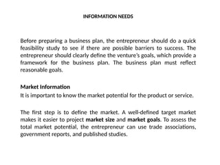INFORMATION NEEDS
Before preparing a business plan, the entrepreneur should do a quick
feasibility study to see if there are possible barriers to success. The
entrepreneur should clearly define the venture’s goals, which provide a
framework for the business plan. The business plan must reflect
reasonable goals.
Market Information
It is important to know the market potential for the product or service.
The first step is to define the market. A well-defined target market
makes it easier to project market size and market goals. To assess the
total market potential, the entrepreneur can use trade associations,
government reports, and published studies.
 