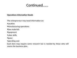 Continued……
Operations Information Needs
The entrepreneur may need information on:
•Location
•Manufacturing operations
•Raw materials
•Equipment
•Labor skills
•Space
•operating cost
Each item may require some research but is needed by those who will
assess the business plan.
 